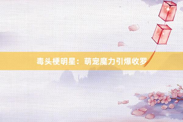 毒头梗明星：萌宠魔力引爆收罗